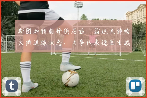 斯图加特前锋德尼兹・翁达夫持续火热进球状态,力争代表德国出战世界杯_对阵_比赛