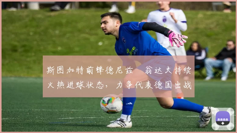 斯图加特前锋德尼兹・翁达夫持续火热进球状态，力争代表德国出战世界杯_对阵_比赛