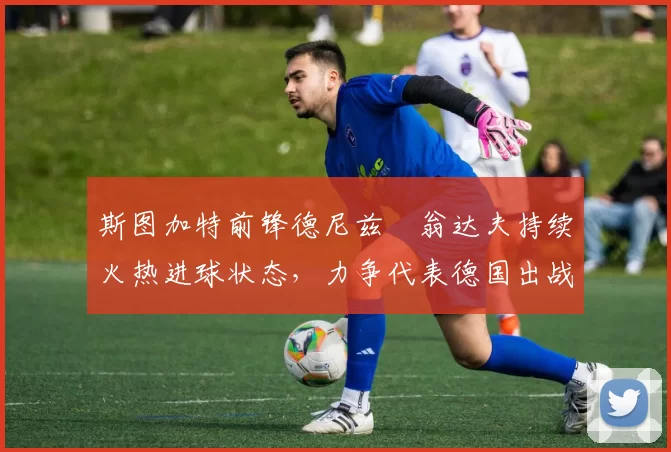斯图加特前锋德尼兹・翁达夫持续火热进球状态，力争代表德国出战世界杯_对阵_比赛