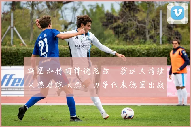 斯图加特前锋德尼兹・翁达夫持续火热进球状态，力争代表德国出战世界杯_对阵_比赛