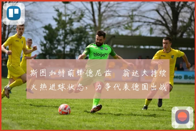 斯图加特前锋德尼兹・翁达夫持续火热进球状态,力争代表德国出战世界杯_对阵_比赛