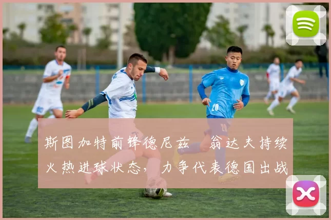 斯图加特前锋德尼兹・翁达夫持续火热进球状态，力争代表德国出战世界杯_对阵_比赛