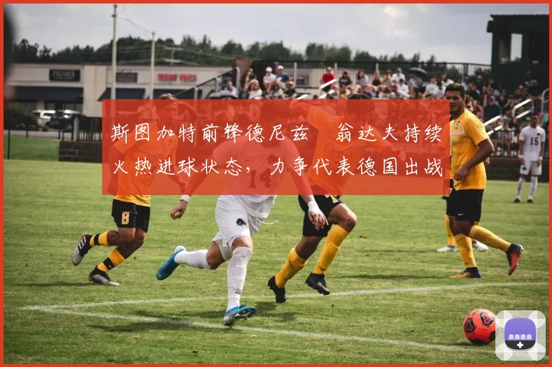 斯图加特前锋德尼兹・翁达夫持续火热进球状态，力争代表德国出战世界杯_对阵_比赛