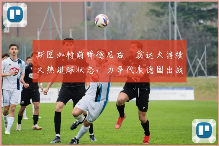 斯图加特前锋德尼兹・翁达夫持续火热进球状态，力争代表德国出战世界杯_对阵_比赛