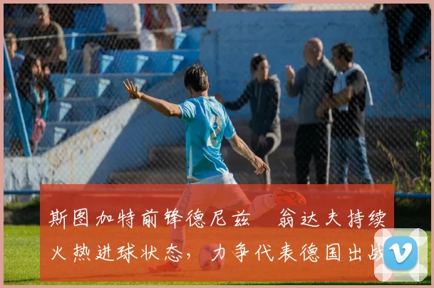 斯图加特前锋德尼兹・翁达夫持续火热进球状态，力争代表德国出战世界杯_对阵_比赛