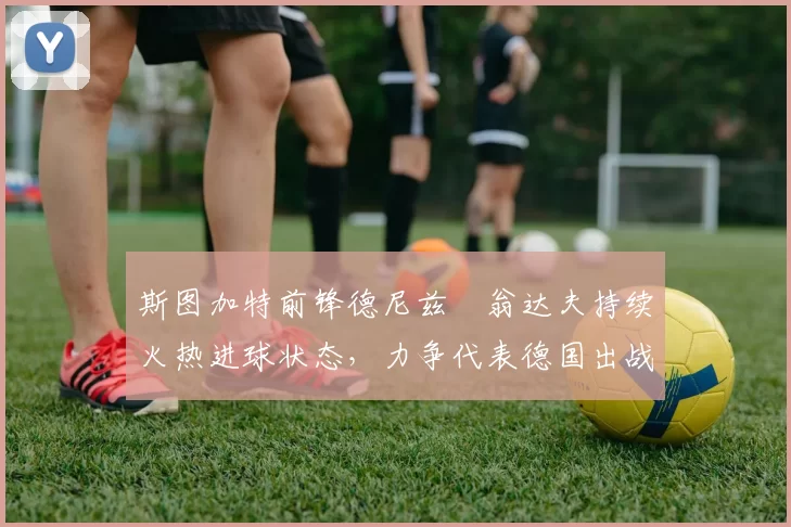 斯图加特前锋德尼兹・翁达夫持续火热进球状态，力争代表德国出战世界杯_对阵_比赛