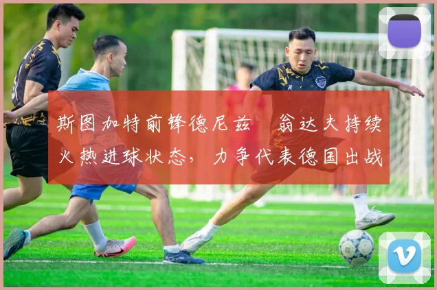 斯图加特前锋德尼兹・翁达夫持续火热进球状态，力争代表德国出战世界杯_对阵_比赛