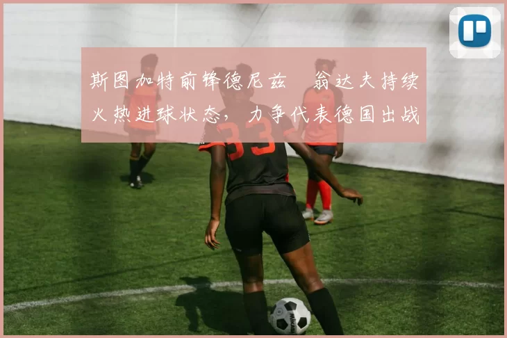 斯图加特前锋德尼兹・翁达夫持续火热进球状态，力争代表德国出战世界杯_对阵_比赛