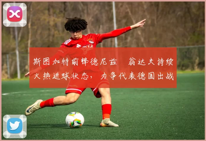 斯图加特前锋德尼兹・翁达夫持续火热进球状态,力争代表德国出战世界杯_对阵_比赛