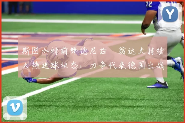 斯图加特前锋德尼兹・翁达夫持续火热进球状态，力争代表德国出战世界杯_对阵_比赛