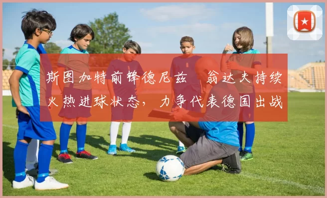 斯图加特前锋德尼兹・翁达夫持续火热进球状态，力争代表德国出战世界杯_对阵_比赛