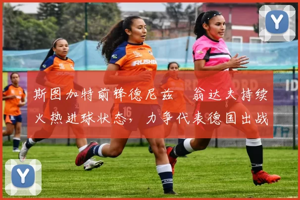 斯图加特前锋德尼兹・翁达夫持续火热进球状态，力争代表德国出战世界杯_对阵_比赛