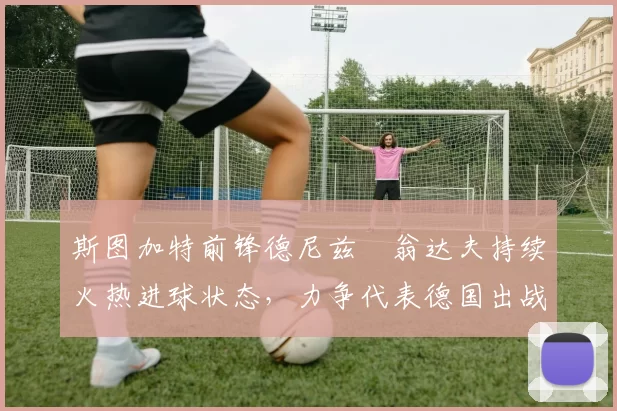 斯图加特前锋德尼兹・翁达夫持续火热进球状态，力争代表德国出战世界杯_对阵_比赛