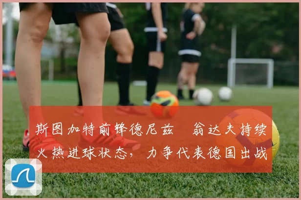 斯图加特前锋德尼兹・翁达夫持续火热进球状态,力争代表德国出战世界杯_对阵_比赛
