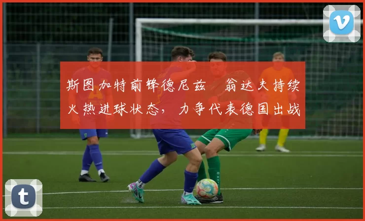 斯图加特前锋德尼兹・翁达夫持续火热进球状态,力争代表德国出战世界杯_对阵_比赛