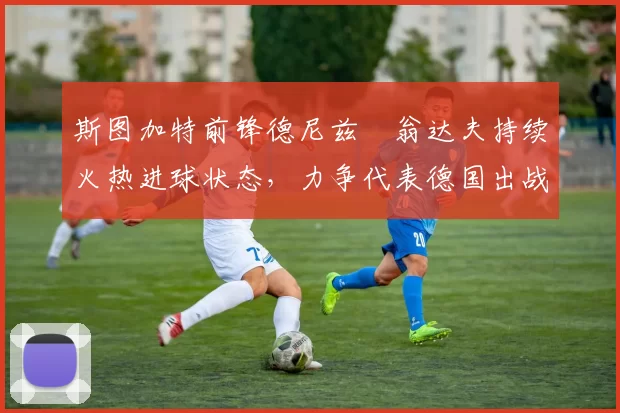 斯图加特前锋德尼兹・翁达夫持续火热进球状态，力争代表德国出战世界杯_对阵_比赛