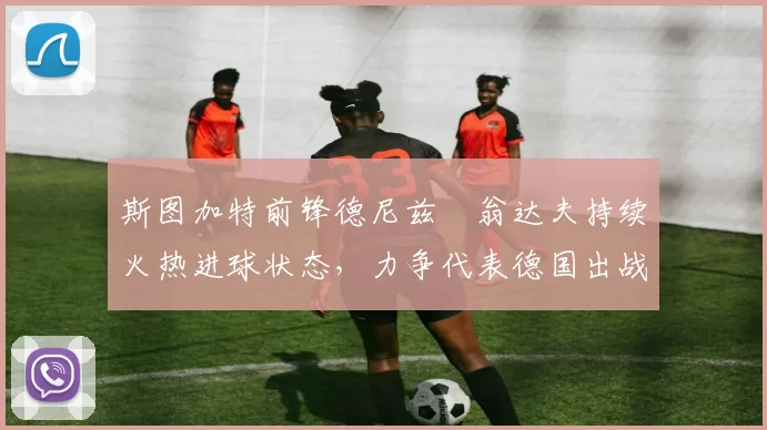 斯图加特前锋德尼兹・翁达夫持续火热进球状态，力争代表德国出战世界杯_对阵_比赛