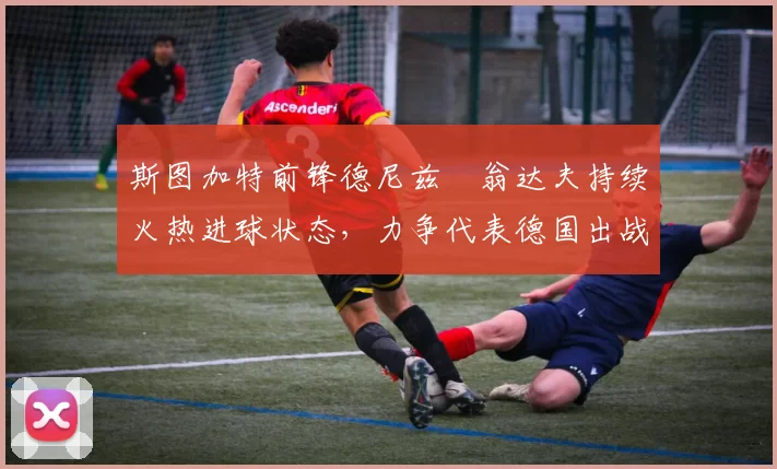 斯图加特前锋德尼兹・翁达夫持续火热进球状态，力争代表德国出战世界杯_对阵_比赛