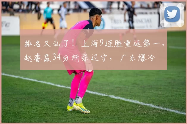 排名又乱了！上海9连胜重返第一，赵睿轰34分斩杀辽宁，广东爆冷