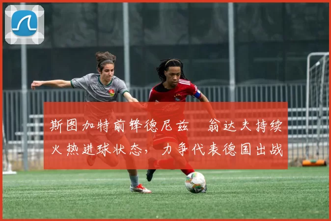 斯图加特前锋德尼兹・翁达夫持续火热进球状态,力争代表德国出战世界杯_对阵_比赛