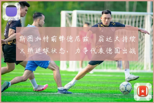 斯图加特前锋德尼兹・翁达夫持续火热进球状态,力争代表德国出战世界杯_对阵_比赛