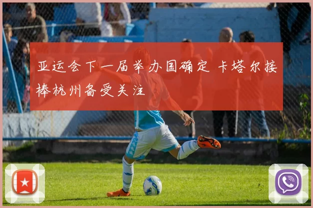 亚运会下一届举办国确定 卡塔尔接棒杭州备受关注