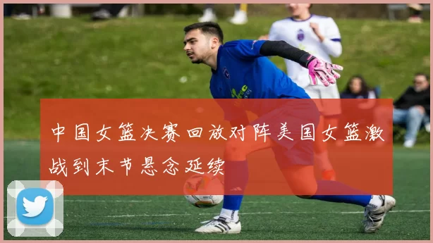 中国女篮决赛回放对阵美国女篮激战到末节悬念延续