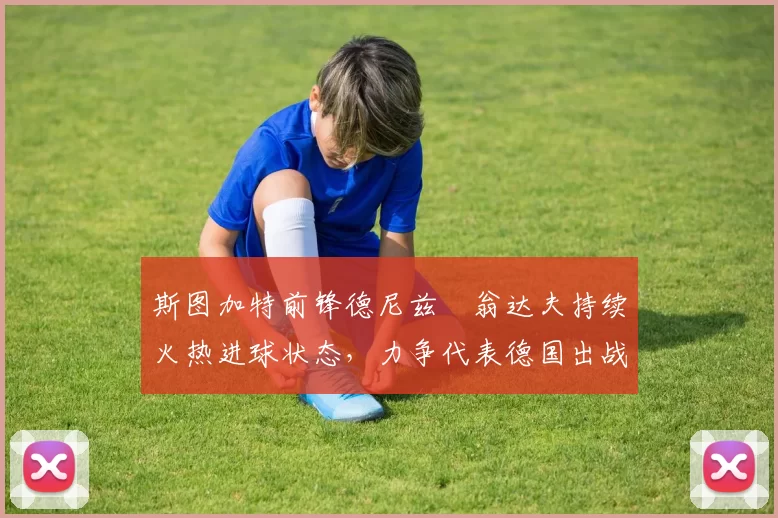 斯图加特前锋德尼兹・翁达夫持续火热进球状态，力争代表德国出战世界杯_对阵_比赛